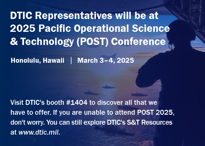 DTIC representatives will be at 2025 Pacific Operational Science & Technology (POST) Conference. Honolulu, Hawaii | March 3-4, 2025 Visit DTIC's booth #1404 to discover all that we have to offer. If you are unable to attend POST 2025, dont worry. You can still explore DTIC's S&T Resources at www.dtic.mil.