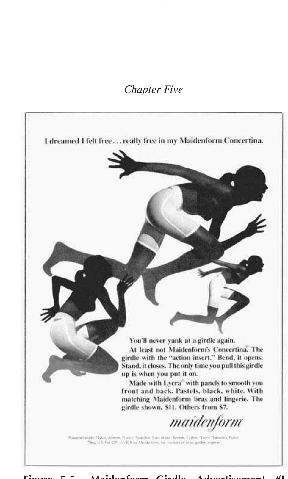 not articulated only suggested. Finally, in Figure 5.5, the title reads, “ dreamed I felt free . . . really free in my Maidenform Concertina.” Here the women are literally racing through life in their girdles. It seems that this ac represents a last attempt by Maidenform to hold onto a youth market ir girdling by proffering the freedom of wearing foundationwear. The ad copy harkens back to the prescriptives of what not to wear from the Corset Con- tortionisti as it reads: 