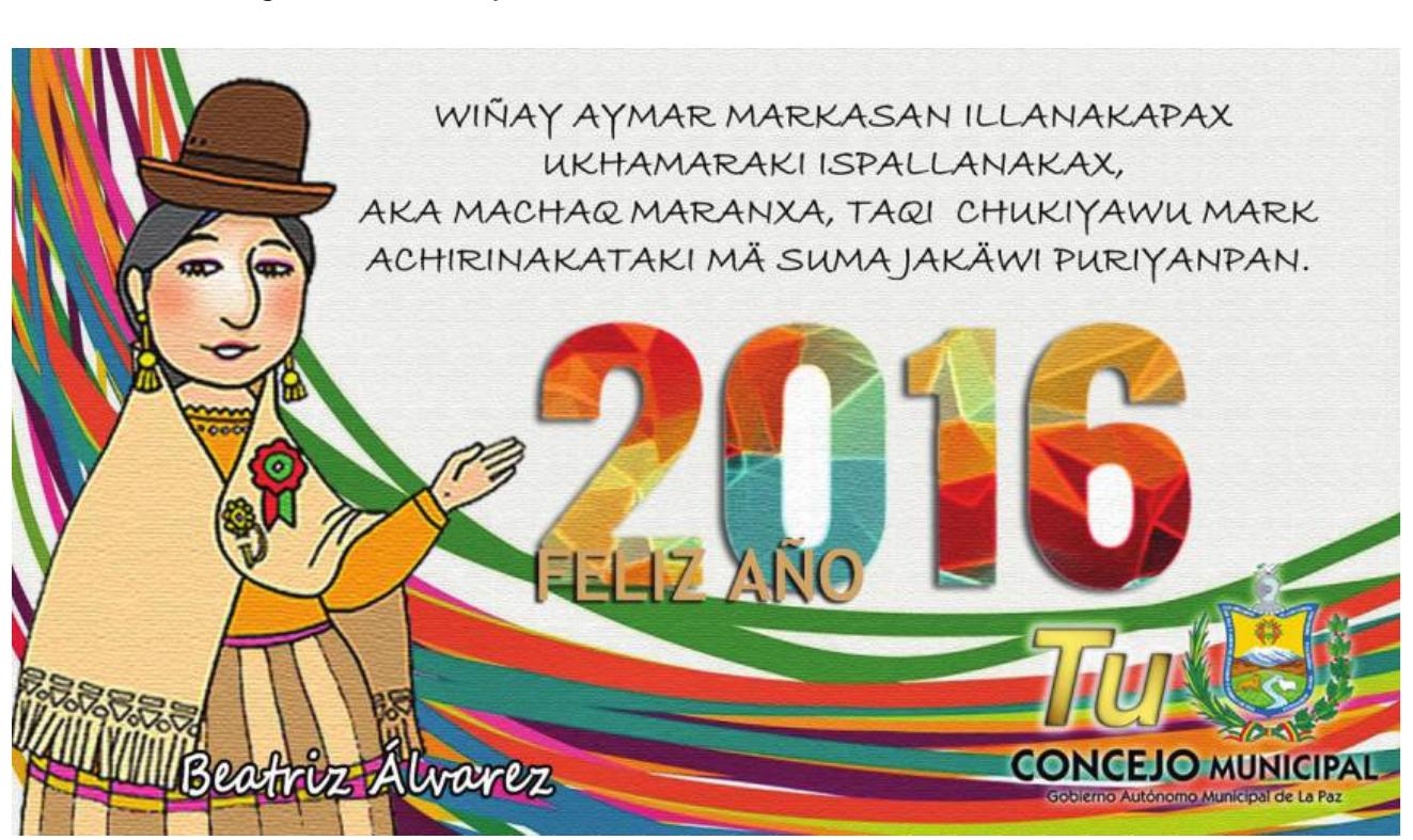 Figure 6. La Paz municipal council Machaq Mara greeting. Retrieved from Counci woman Beatriz Alvarez Jahuira’s official Facebook page at www.facebook.com /BeatrizAlvarezConcejala.  provide health, food, and welfare to maintain the unity of families and commu- nities, renovating the spirit of sumajakdwi.” The Spanish version leaves key words of Aymara religious beliefs untranslated (illas and ispallas are spirits of the natural world) and also an Aymara phrase that has become a slogan of the Bolivian government—suma jakdwi (good life). In the Aymara version, “Feliz afio 2016” remains in Spanish, as do the exhortations from the municipal council announcing that it is “YOUR municipal council” (TU consejo munici- pal; see fig. 6). 