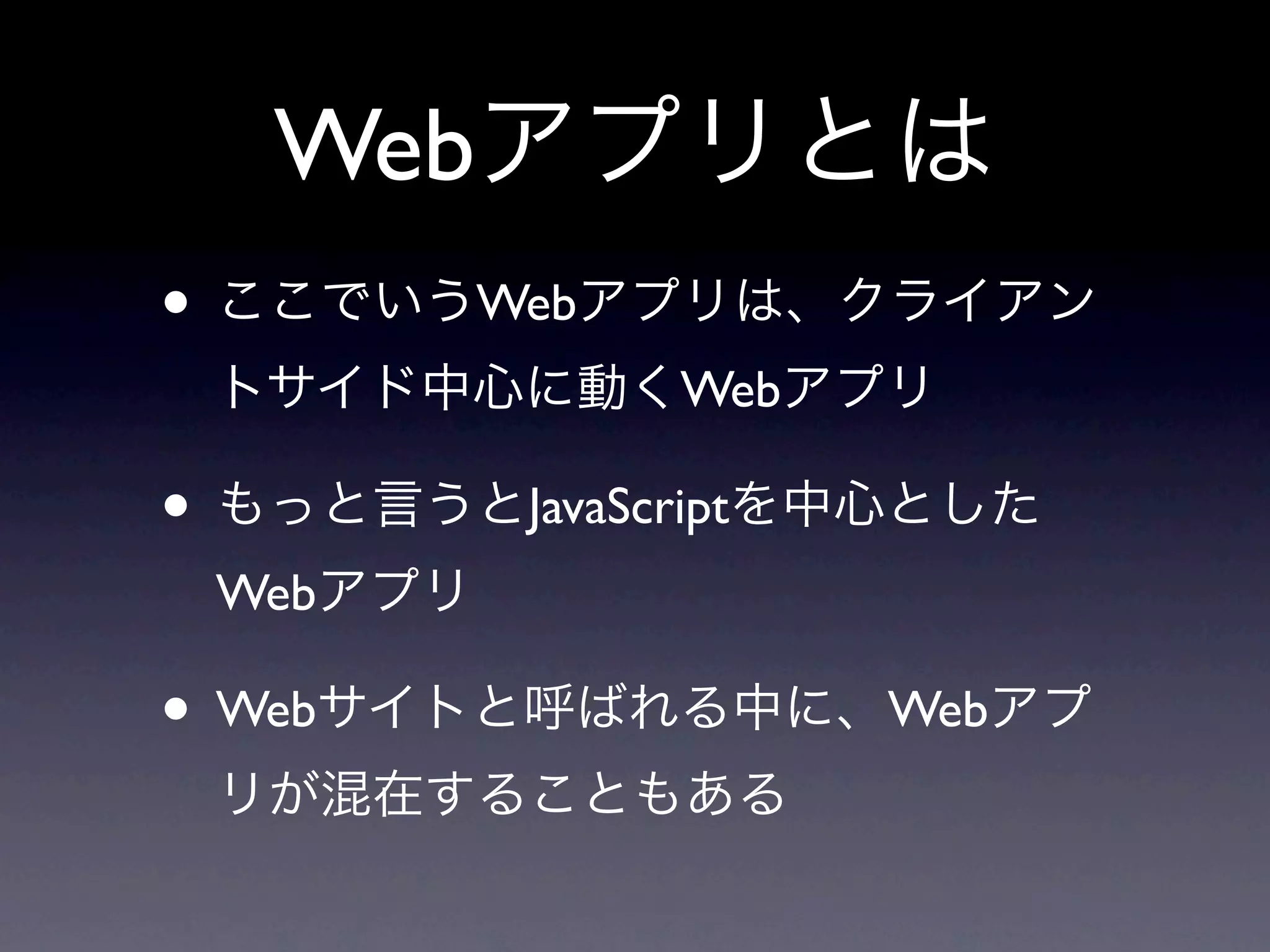 Webアプリとは
• ここでいうWebアプリは、クライアン
 トサイド中心に動くWebアプリ

• もっと言うとJavaScriptを中心とした
 Webアプリ

• Webサイトと呼ばれる中に、Webアプ
 リが混在することもある
 