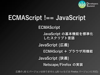 ECMAScript !== JavaScript
               ECMAScript
                  JavaScript の基本機能を標準化
                  したスクリプト言語

               JavaScript (広義)
                  ECMAScript ＋ ブラウザ用機能

               JavaScript (狭義)
                  Netscape/Firefox の実装
  広義の JS にバージョンはありません (JS 1.x などは Firefox バージョンに対応)
 