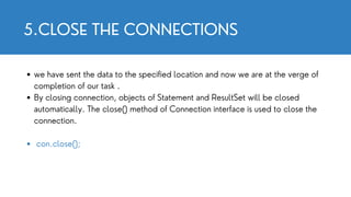 5.CLOSE THE CONNECTIONS
we have sent the data to the specified location and now we are at the verge of
completion of our task .
By closing connection, objects of Statement and ResultSet will be closed
automatically. The close() method of Connection interface is used to close the
connection.
con.close();
 