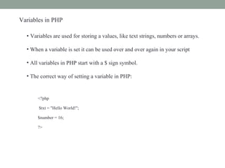 Variables in PHP
• Variables are used for storing a values, like text strings, numbers or arrays.
• When a variable is set it can be used over and over again in your script
• All variables in PHP start with a $ sign symbol.
• The correct way of setting a variable in PHP:
<?php
$txt = "Hello World!";
$number = 16;
?>
 