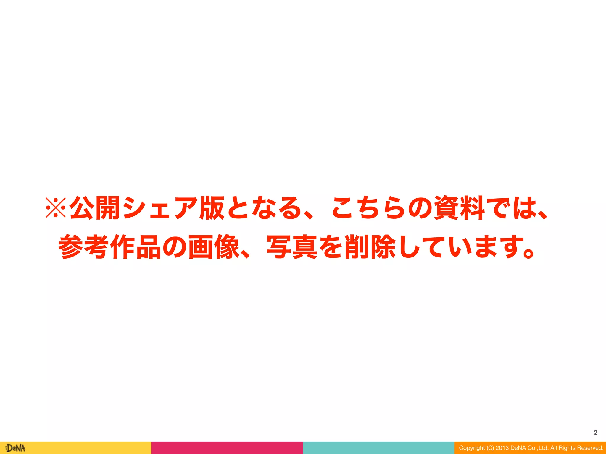 ※公開シェア版となる、こちらの資料では、 
参考作品の画像、写真を削除しています。 
2 
Copyright (C) 2013 DeNA Co.,Ltd. All Rights Reserved. 
 
