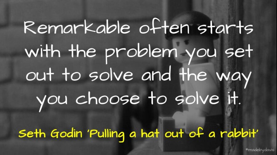 Remarkable often starts with the problem you set out to solve and the way you choose to solve it. Seth Godin ‘Pulling a hat out of a rabbit’