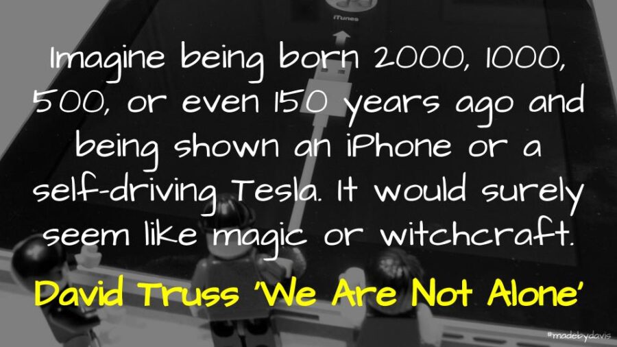 Imagine being born 2000, 1000, 500, or even 150 years ago and being shown an iPhone or a self-driving Tesla. It would surely seem like magic or witchcraft - David Truss ‘We Are Not Alone’