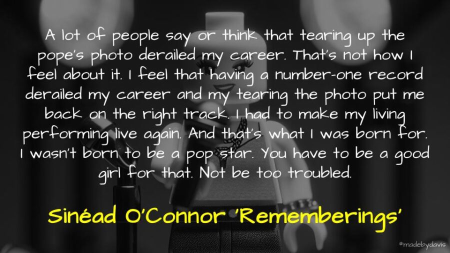 A lot of people say or think that tearing up the pope’s photo derailed my career. That’s not how I feel about it. I feel that having a number-one record derailed my career and my tearing the photo put me back on the right track. I had to make my living performing live again. And that’s what I was born for. I wasn’t born to be a pop star. You have to be a good girl for that. Not be too troubled. Sinéad O'Connor ‘Rememberings’