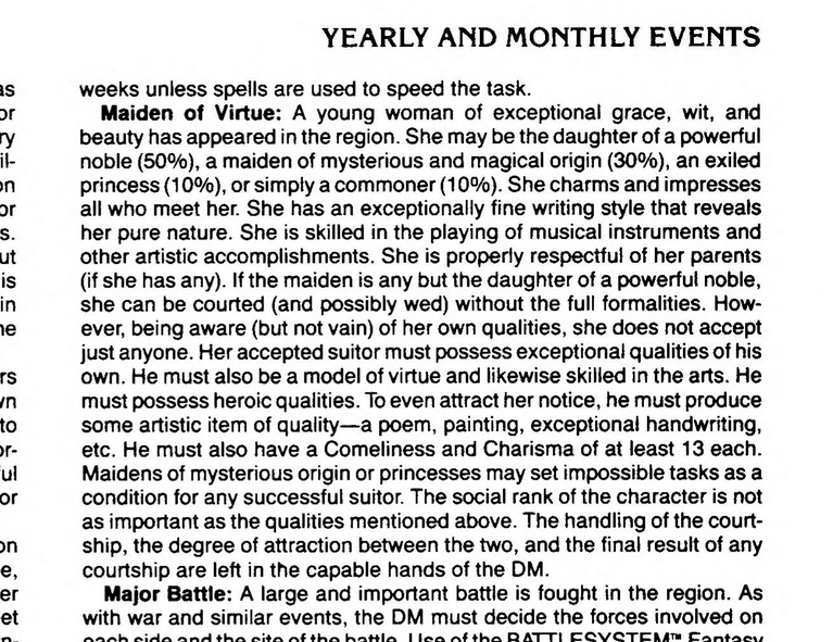 text from Oriental Adventures under Yearly and Monthly Events:
Maiden of Virtue: A young woman of exceptional grace, wit, and beauty has appeared in the region. She may be the daughter of a powerful noble (50%), a maiden of mysterious and magical origin (30%), an exiled princess (10%), or simply a commoner (10%). She charms and impresses all who meet her. She has an exceptionally fine writing style that reveals her pure nature. She is skilled in the playing of musical instruments and other artistic accomplishments. She is properly respectful of her parents (if she has any). If the maiden is any but the daughter of a powerful noble, she can be courted (and possibly wed) without the full formalities. How¬ ever, being aware (but not vain) of her own qualities, she does not accept just anyone. Her accepted suitor must possess exceptional qualities of his own. He must also be a model of virtue and likewise skilled in the arts. He must possess heroic qualities. To even attract her notice, he must produce some artistic item of quality—a poem, painting, exceptional handwriting, etc. He must also have a Comeliness and Charisma of at least 13 each. Maidens of mysterious origin or princesses may set impossible tasks as a condition for any successful suitor. The social rank of the character is not as important as the qualities mentioned above. The handling of the court¬ ship, the degree of attraction between the two, and the final result of any courtship are left in the capable hands of the DM.