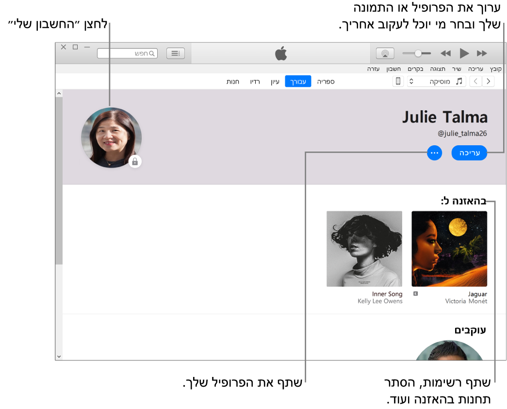 דף פרופיל ב‑Apple Music: בפינה השמאלית העליונה מתחת לשמך, לחץ על ״ערוך״ כדי לערוך את הפרופיל או את התמונה שלך ולבחור מי יכול לעקוב אחריך. מימין לאפשרות ״ערוך״, לחץ על הלחצן ״עוד״ כדי לדווח על בעיה או לשתף את הפרופיל שלך. בפינה הימנית העליונה, לחץ על הלחצן ״החשבון שלי״. מתחת לכותרת ״האזנה ל״ מופיעים כל האלבומים שאתה מאזין להם. ניתן ללחוץ על הלחצן ״עוד״ כדי להסתיר תחנות שאתה מאזין להן, לשתף רשימות ועוד.