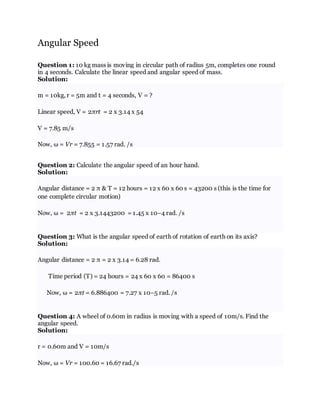 Angular Speed
Question 1: 10 kg mass is moving in circular path of radius 5m, completes one round
in 4 seconds. Calculate the linear speed and angular speed of mass.
Solution:
m = 10kg, r = 5m and t = 4 seconds, V = ?
Linear speed, V = 2πrt = 2 x 3.14 x 54
V = 7.85 m/s
Now, ω = Vr = 7.855 = 1.57 rad. /s
Question 2: Calculate the angular speed of an hour hand.
Solution:
Angular distance = 2 π & T = 12 hours = 12 x 60 x 60 s = 43200 s (this is the time for
one complete circular motion)
Now, ω = 2πt = 2 x 3.1443200 = 1.45 x 10−4 rad. /s
Question 3: What is the angular speed of earth of rotation of earth on its axis?
Solution:
Angular distance = 2 π = 2 x 3.14 = 6.28 rad.
Time period (T) = 24 hours = 24 x 60 x 60 = 86400 s
Now, ω = 2πt = 6.886400 = 7.27 x 10−5 rad. /s
Question 4: A wheel of 0.60m in radius is moving with a speed of 10m/s. Find the
angular speed.
Solution:
r = 0.60m and V = 10m/s
Now, ω = Vr = 100.60 = 16.67 rad./s