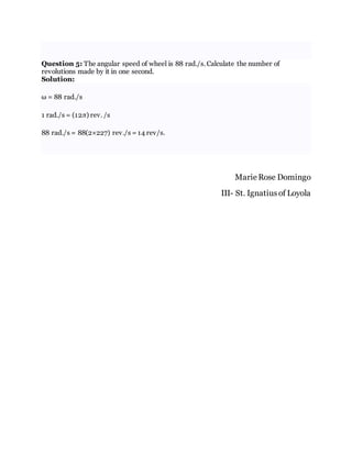 Question 5: The angular speed of wheel is 88 rad./s. Calculate the number of
revolutions made by it in one second.
Solution:
ω = 88 rad./s
1 rad./s = (12π) rev. /s
88 rad./s = 88(2×227) rev./s = 14 rev/s.
Marie Rose Domingo
III- St. Ignatius of Loyola