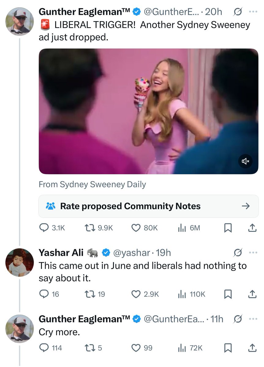 A screenshot of a Twitter exchange. The first tweet is from Gunther Eaglemanβ’ (@GuntherE) with a profile picture of a man wearing sunglasses and a hat. The tweet reads: βπ¨ LIBERAL TRIGGER! Another Sydney Sweeney ad just dropped.β Below is an image of Sydney Sweeney wearing a pink dress, holding an ice cream cone with colorful sprinkles, smiling and posing in front of a pink background. The tweet is tagged βFrom Sydney Sweeney Dailyβ and shows engagement metrics: 3.1K comments, 9.9K retweets, 80K likes, and 6M views.
The second tweet is a reply from Yashar Ali (@yashar) with a profile picture of a child, reading: βThis came out in June and liberals had nothing to say about it.β It has 16 comments, 19 retweets, 2.9K likes, and 110K views.
The third tweet is a reply from Gunther Eaglemanβ’, reading: βCry more.β It has 114 comments, 5 retweets, 99 likes, and 72K views.