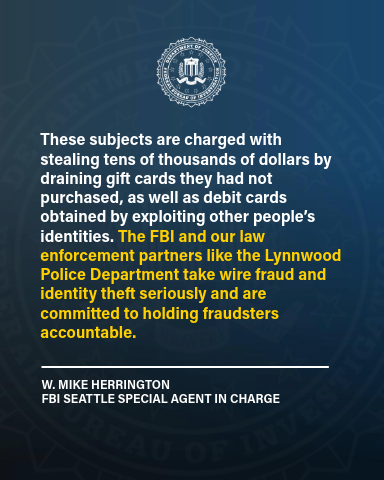 “These subjects are charged with stealing tens of thousands of dollars by draining gift cards they had not purchased, as well as debit cards obtained by exploiting other people’s identities,” said W. Mike Herrington, Special Agent in Charge of the FBI Seattle field office. “The FBI and our law enforcement partners like the Lynnwood Police Department take wire fraud and identity theft seriously and are committed to holding fraudsters accountable.”