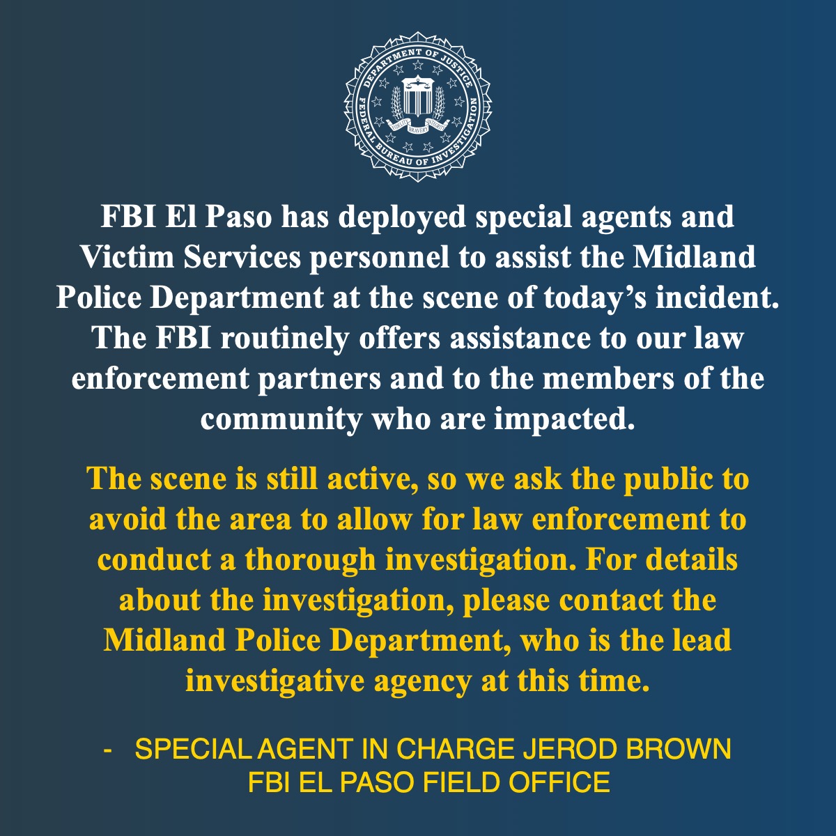 Quote from FBI El Paso Division Special Agent in Charge Jerod Brown: FBI El Paso has deployed special agents and Victim Services personnel to assist the Midland Police Department at the scene of today’s incident. The FBI routinely offers assistance to our law enforcement partners and to the members of the community who are impacted. The scene is still active, so we ask the public to avoid the area to allow for law enforcement to conduct a thorough investigation. For details about the investigation, please contact the Midland Police Department, who is the lead investigative agency at this time.