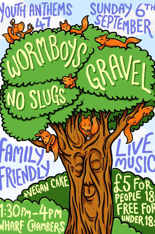 Gig poster, featuring a colourful drawing of a contented tree with squirrels frolicking amongst its leaves. Text reads as follows. Youth anthems 47. Sunday 6th September. Wormboys, gravel, no slugs. Family friendly live music plus vegan cake. £5 for people over 18, free for under 18s. 1:30pm to 4pm, Wharf Chambers.