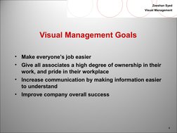 4
Zeeshan Syed
Visual Management
Visual Management Goals
•
Make everyone’s job easier
•
Give all associates a high degree o